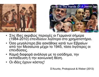 • Στις ίδιες ακριβώς περιοχές οι Γερμανοί σήμερα
(1984-2010) επενδύουν λιγότερο στο χρηματιστήριο.
• Όσο μεγαλύτερη βία ασκήθηκε κατά των Εβραίων
από τον Μεσαίωνα μέχρι το 1945, τόσο λιγότερες οι
επενδύσεις.
• Καμιά διαφορά ανάλογα με το εισόδημα, την
εκπαίδευση ή την κοινωνική θέση.
• Οι ιδέες έχουν κόστος!
D’Acunto, Prokopczuk & Weber (2013)
 