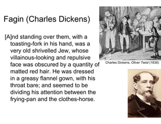 Fagin (Charles Dickens)
[A]nd standing over them, with a
toasting-fork in his hand, was a
very old shrivelled Jew, whose
villainous-looking and repulsive
face was obscured by a quantity of
matted red hair. He was dressed
in a greasy flannel gown, with his
throat bare; and seemed to be
dividing his attention between the
frying-pan and the clothes-horse.
Charles Dickens, Oliver Twist (1838)
 
