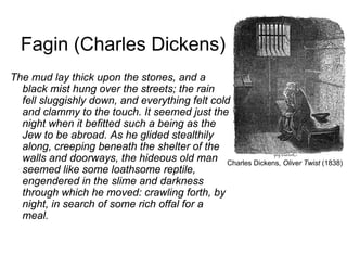 Fagin (Charles Dickens)
The mud lay thick upon the stones, and a
black mist hung over the streets; the rain
fell sluggishly down, and everything felt cold
and clammy to the touch. It seemed just the
night when it befitted such a being as the
Jew to be abroad. As he glided stealthily
along, creeping beneath the shelter of the
walls and doorways, the hideous old man
seemed like some loathsome reptile,
engendered in the slime and darkness
through which he moved: crawling forth, by
night, in search of some rich offal for a
meal.
Charles Dickens, Oliver Twist (1838)
 