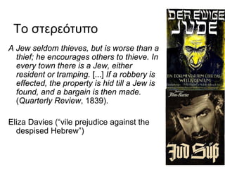Το στερεότυπο
A Jew seldom thieves, but is worse than a
thief; he encourages others to thieve. In
every town there is a Jew, either
resident or tramping. [...] If a robbery is
effected, the property is hid till a Jew is
found, and a bargain is then made.
(Quarterly Review, 1839).
Eliza Davies (“vile prejudice against the
despised Hebrew”)
 