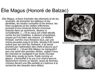 Élie Magus (Honoré de Balzac)
Elie Magus, à force d’acheter des diamants et de les
revendre, de brocanter les tableaux et les
dentelles, les hautes curiosités et les émaux, les
fines sculptures et les vieilles orfèvreries,
jouissait d’une immense fortune inconnue,
acquise dans ce commerce, devenu si
considérable. […] Si le vieux juif s’était décidé,
contre les lois Israélites, à devenir propriétaire,
croyez qu’il eut bien ses raisons. Le vieillard
finissait, comme nous finissons tous, par une
manie poussée jusqu’à la folie. Quoiqu’il fût avare
autant que son ami feu Gobseck, il se laissa
prendre par l’admiration des chefs-d’oeuvre qu’il
brocantait. […] Aussi Elie Magus ne manquait-il
pas une seule des grandes ventes, visitait-il tous
les marchés et voyageait-il par toute l’Europe.
Cette âme vouée au lucre, froide comme un
glaçon, s’échauffait à la vue d’un chef-d’oeuvre,
absolument comme un libertin, lassé de femmes,
s’émeut devant une fille parfaite et s’adonne à la
recherche des beautés sans défaut.
Honoré de Balzac, Le Cousin Pons (1847)
 