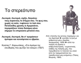 Το στερεότυπο
Λευτεριά, Λευτεριά, σχίζει, δαγκάνει
τους ουρανούς το στέμμα σου. Το φως σου,
χωρίς να καίει, τυφλώνει το λαό σου.
Πεταλούδες χρυσές οι Αμερικάνοι,
λογαριάζουν πόσα δολάρια κάνει
σήμερα το υπερούσιο μέταλλό σου.
Λευτεριά, Λευτεριά, θα σ’ αγοράσουν
έμποροι και κονσόρτσια κι εβραίοι.
Κώστας Γ. Καρυωτάκης, «Στο άγαλμα της
ελευθερίας που φωτίζει τον κόσμο» (1927)
Από «ποιητής της αστικής παρακμής» για
την Αριστερά «κοιτάζει τη ζωή με
ανθρώπινο μάτι» (Αιμίλιος
Χουρμούζιος, 1928) «από την
ποίησή του βγαίνει ο
ανθρωποκεντρικός - ουμανιστικός
κλάδος της ποίησής μας, που
προμηθεύεται το ποιητικό του υλικό
από την πραγματικότητα του
προοδευτικού μας κινήματος» (Τάσος
Βουρνάς, 1964)
 