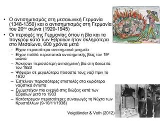 • Ο αντισημιτισμός στη μεσαιωνική Γερμανία
(1348-1350) και ο αντισημιτισμός στη Γερμανία
του 20ου αιώνα (1920-1945)
• Οι περιοχές της Γερμανίας όπου η βία και τα
πογκρόμ κατά των Εβραίων ήταν σκληρότερα
στο Μεσαίωνα, 600 χρόνια μετά
– Είχαν περισσότερα αντισημιτικά μνημεία
– Είχαν πολλά περιστατικά αντισημιτικής βίας τον 19ο
αιώνα
– Άσκησαν περισσότερη αντισημιτική βία στη δεκαετία
του 1920
– Ψήφιζαν σε μεγαλύτερα ποσοστά τους ναζί πριν το
1930
– Έστελναν περισσότερες επιστολές στα κυριότερα
ναζιστικά έντυπα
– Συμμετείχαν πιο ενεργά στις διώξεις κατά των
Εβραίων μετά το 1933
– Κατέστρεψαν περισσότερες συναγωγές τη Νύχτα των
Κρυστάλλων (9-10/11/1938)
Voigtländer & Voth (2012)
 