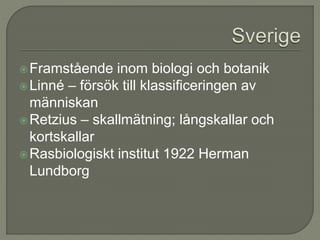 Framstående inom biologi och botanik
Linné – försök till klassificeringen av
människan
Retzius – skallmätning; långskallar och
kortskallar
Rasbiologiskt institut 1922 Herman
Lundborg
 