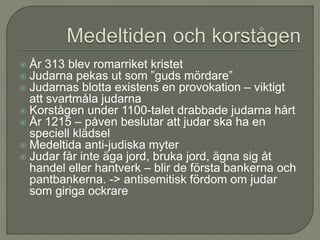  År 313 blev romarriket kristet
 Judarna pekas ut som ”guds mördare”
 Judarnas blotta existens en provokation – viktigt
att svartmåla judarna
 Korstågen under 1100-talet drabbade judarna hårt
 År 1215 – påven beslutar att judar ska ha en
speciell klädsel
 Medeltida anti-judiska myter
 Judar får inte äga jord, bruka jord, ägna sig åt
handel eller hantverk – blir de första bankerna och
pantbankerna. -> antisemitisk fördom om judar
som giriga ockrare
 