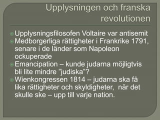 Upplysningsfilosofen Voltaire var antisemit
Medborgerliga rättigheter i Frankrike 1791,
senare i de länder som Napoleon
ockuperade
Emancipation – kunde judarna möjligtvis
bli lite mindre ”judiska”?
Wienkongressen 1814 – judarna ska få
lika rättigheter och skyldigheter, när det
skulle ske – upp till varje nation.
 