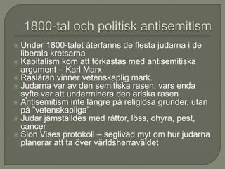  Under 1800-talet återfanns de flesta judarna i de
liberala kretsarna
 Kapitalism kom att förkastas med antisemitiska
argument – Karl Marx
 Rasläran vinner vetenskaplig mark.
 Judarna var av den semitiska rasen, vars enda
syfte var att underminera den ariska rasen
 Antisemitism inte längre på religiösa grunder, utan
på ”vetenskapliga”
 Judar jämställdes med råttor, löss, ohyra, pest,
cancer
 Sion Vises protokoll – seglivad myt om hur judarna
planerar att ta över världsherraväldet
 