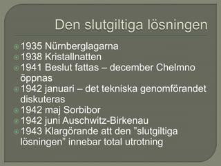 1935 Nürnberglagarna
1938 Kristallnatten
1941 Beslut fattas – december Chelmno
öppnas
1942 januari – det tekniska genomförandet
diskuteras
1942 maj Sorbibor
1942 juni Auschwitz-Birkenau
1943 Klargörande att den ”slutgiltiga
lösningen” innebar total utrotning
 