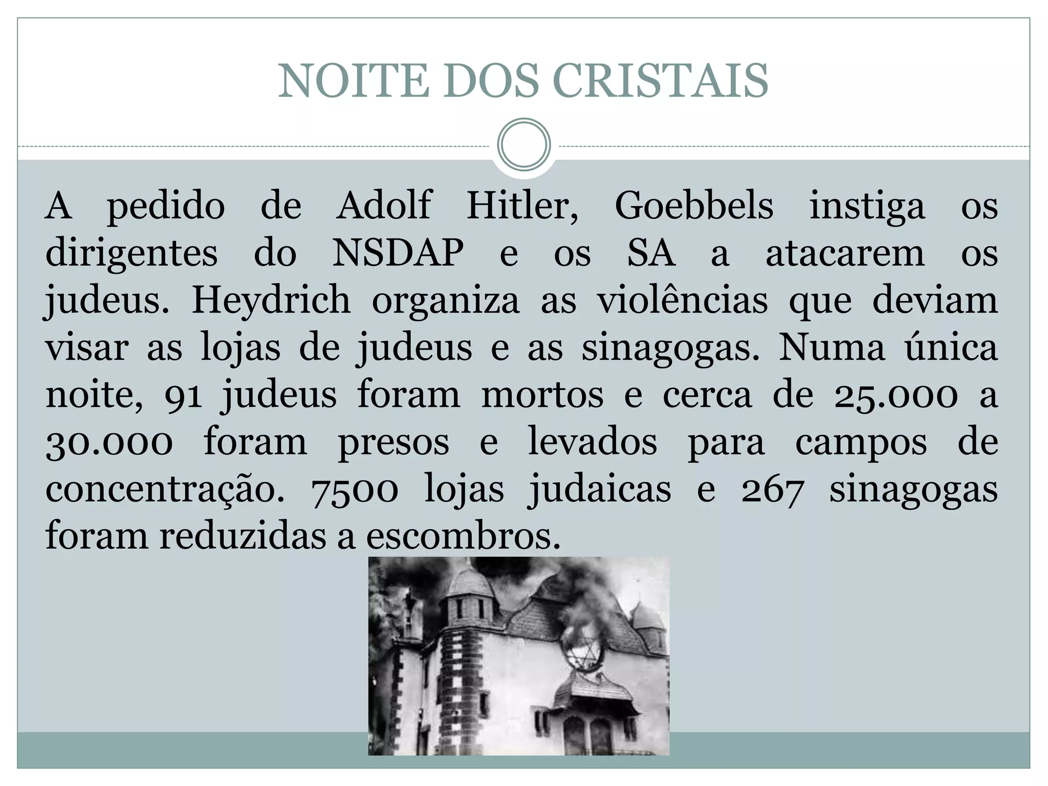 NOITE DOS CRISTAIS
A pedido de Adolf Hitler, Goebbels instiga os
dirigentes do NSDAP e os SA a atacarem os
judeus. Heydrich organiza as violências que deviam
visar as lojas de judeus e as sinagogas. Numa única
noite, 91 judeus foram mortos e cerca de 25.000 a
30.000 foram presos e levados para campos de
concentração. 7500 lojas judaicas e 267 sinagogas
foram reduzidas a escombros.
 
