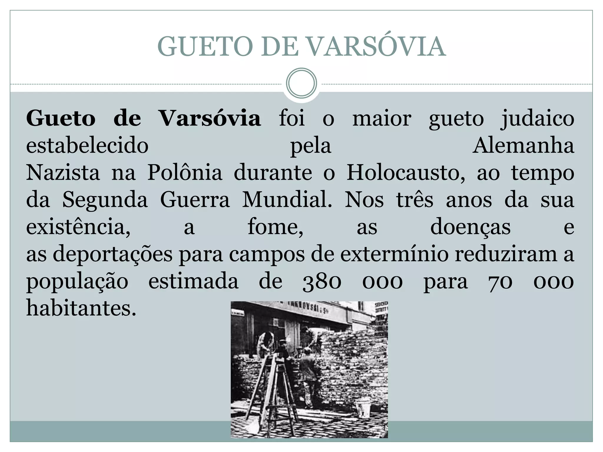 GUETO DE VARSÓVIA
Gueto de Varsóvia foi o maior gueto judaico
estabelecido pela Alemanha
Nazista na Polônia durante o Holocausto, ao tempo
da Segunda Guerra Mundial. Nos três anos da sua
existência, a fome, as doenças e
as deportações para campos de extermínio reduziram a
população estimada de 380 000 para 70 000
habitantes.
 