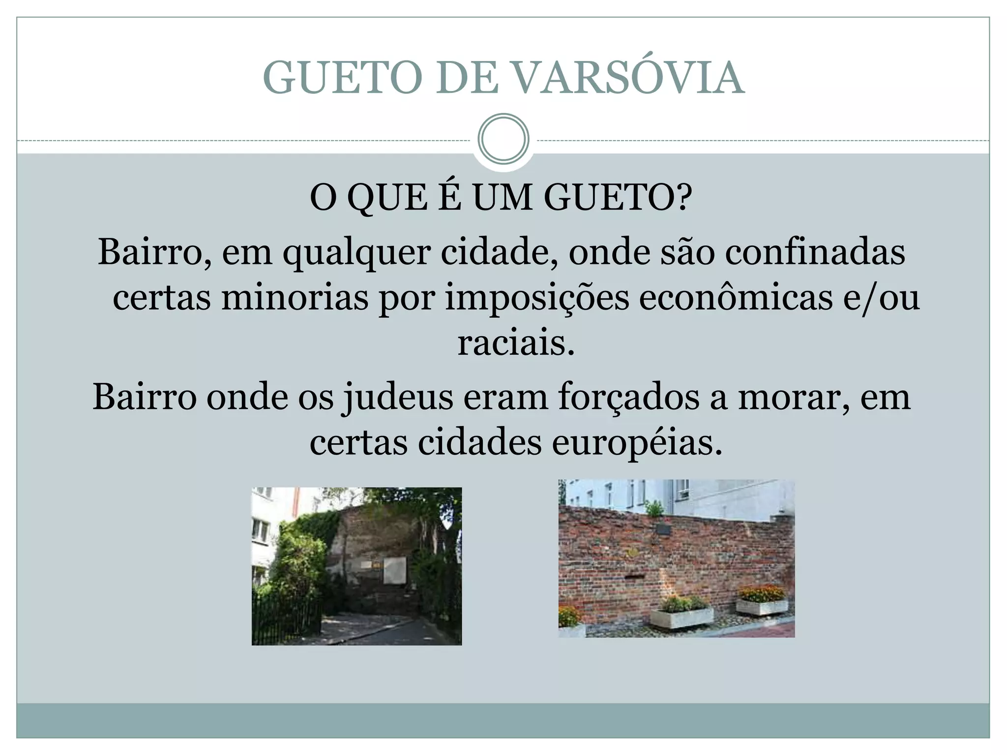 GUETO DE VARSÓVIA
O QUE É UM GUETO?
Bairro, em qualquer cidade, onde são confinadas
certas minorias por imposições econômicas e/ou
raciais.
Bairro onde os judeus eram forçados a morar, em
certas cidades européias.
 