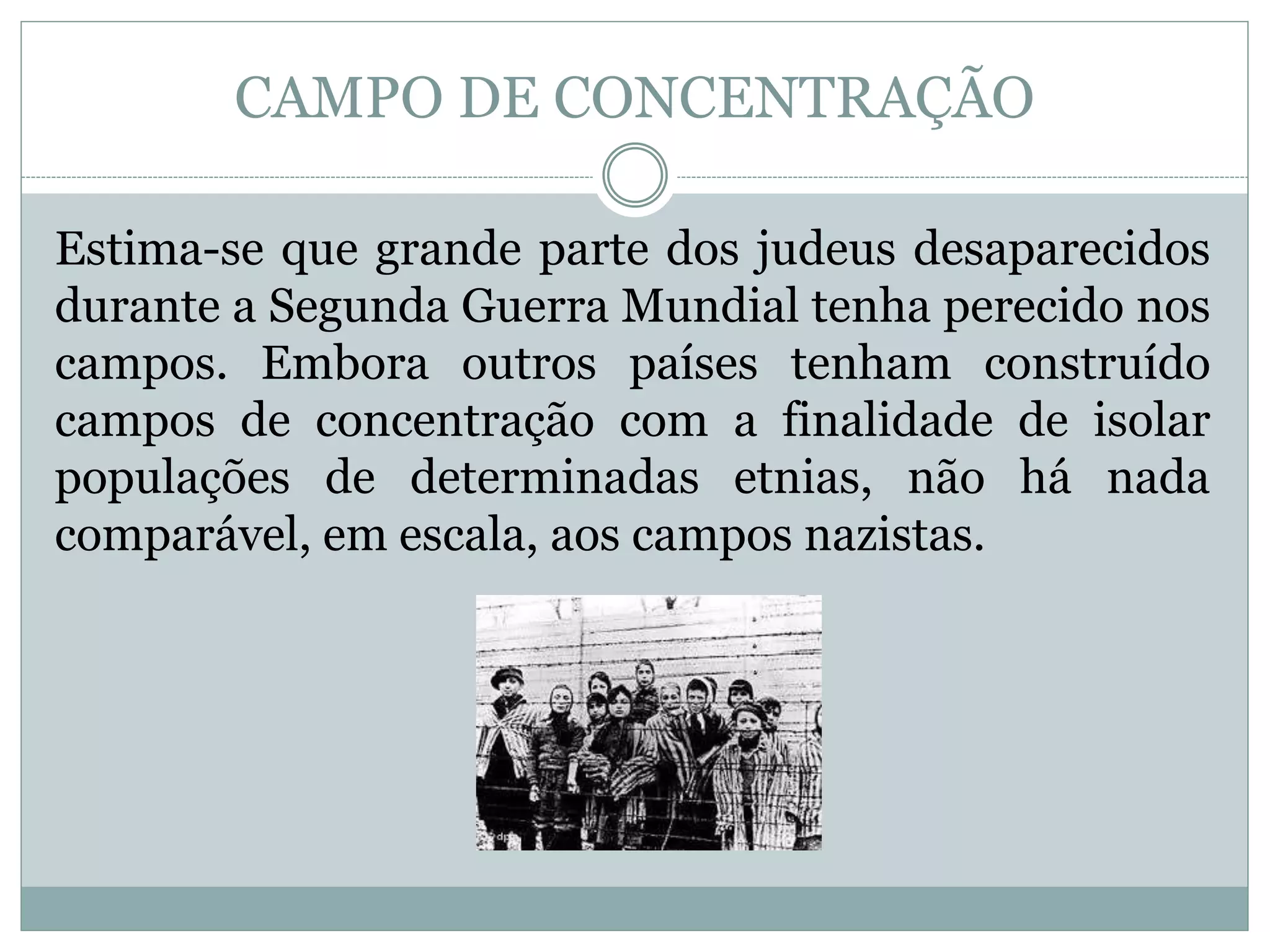 Estima-se que grande parte dos judeus desaparecidos
durante a Segunda Guerra Mundial tenha perecido nos
campos. Embora outros países tenham construído
campos de concentração com a finalidade de isolar
populações de determinadas etnias, não há nada
comparável, em escala, aos campos nazistas.
CAMPO DE CONCENTRAÇÃO
 