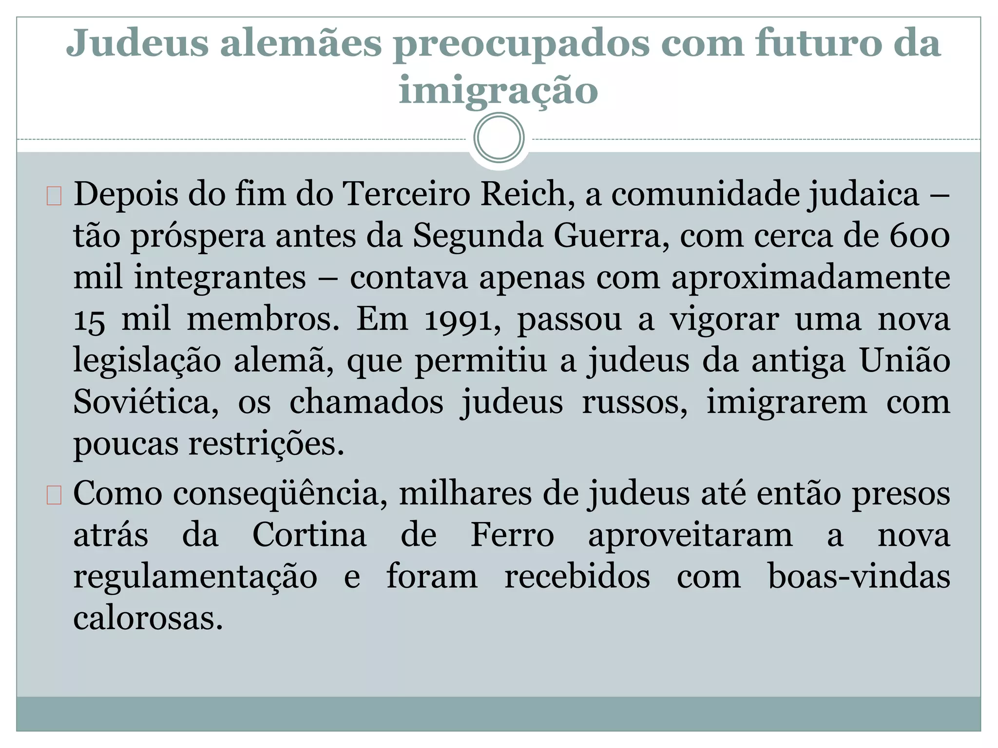 Depois do fim do Terceiro Reich, a comunidade judaica –
tão próspera antes da Segunda Guerra, com cerca de 600
mil integrantes – contava apenas com aproximadamente
15 mil membros. Em 1991, passou a vigorar uma nova
legislação alemã, que permitiu a judeus da antiga União
Soviética, os chamados judeus russos, imigrarem com
poucas restrições.
Como conseqüência, milhares de judeus até então presos
atrás da Cortina de Ferro aproveitaram a nova
regulamentação e foram recebidos com boas-vindas
calorosas.
Judeus alemães preocupados com futuro da
imigração
 