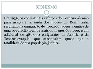 SIONISMO
Em 1939, os consistentes esforços do Governo Alemão
para assegurar a saída dos judeus do Reich tinha
resultado na emigração de 400.000 judeus alemães de
uma população total de mais ou menos 600.000, e um
adicional de 480.000 emigrantes da Áustria e da
Tchecoslováquia, que constituiam quase que a
totalidade de sua população judaica.
 