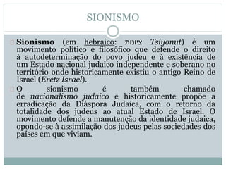 SIONISMO
Sionismo (em hebraico: ‫ציונות‬ Tsiyonut) é um
movimento político e filosófico que defende o direito
à autodeterminação do povo judeu e à existência de
um Estado nacional judaico independente e soberano no
território onde historicamente existiu o antigo Reino de
Israel (Eretz Israel).
O sionismo é também chamado
de nacionalismo judaico e historicamente propõe a
erradicação da Diáspora Judaica, com o retorno da
totalidade dos judeus ao atual Estado de Israel. O
movimento defende a manutenção da identidade judaica,
opondo-se à assimilação dos judeus pelas sociedades dos
países em que viviam.
 