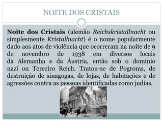 NOITE DOS CRISTAIS
Noite dos Cristais (alemão Reichskristallnacht ou
simplesmente Kristallnacht) é o nome popularmente
dado aos atos de violência que ocorreram na noite de 9
de novembro de 1938 em diversos locais
da Alemanha e da Áustria, então sob o domínio
nazi ou Terceiro Reich. Tratou-se de Pogroms, de
destruição de sinagogas, de lojas, de habitações e de
agressões contra as pessoas identificadas como judias.
 