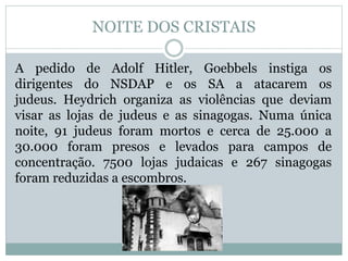 NOITE DOS CRISTAIS
A pedido de Adolf Hitler, Goebbels instiga os
dirigentes do NSDAP e os SA a atacarem os
judeus. Heydrich organiza as violências que deviam
visar as lojas de judeus e as sinagogas. Numa única
noite, 91 judeus foram mortos e cerca de 25.000 a
30.000 foram presos e levados para campos de
concentração. 7500 lojas judaicas e 267 sinagogas
foram reduzidas a escombros.
 