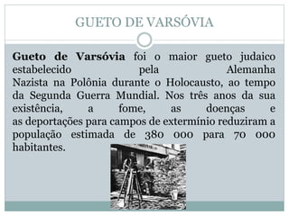 GUETO DE VARSÓVIA
Gueto de Varsóvia foi o maior gueto judaico
estabelecido pela Alemanha
Nazista na Polônia durante o Holocausto, ao tempo
da Segunda Guerra Mundial. Nos três anos da sua
existência, a fome, as doenças e
as deportações para campos de extermínio reduziram a
população estimada de 380 000 para 70 000
habitantes.
 