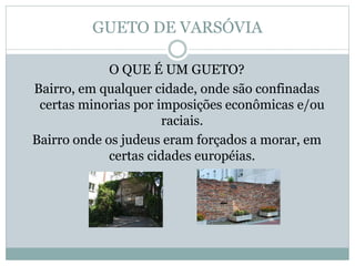 GUETO DE VARSÓVIA
O QUE É UM GUETO?
Bairro, em qualquer cidade, onde são confinadas
certas minorias por imposições econômicas e/ou
raciais.
Bairro onde os judeus eram forçados a morar, em
certas cidades européias.
 