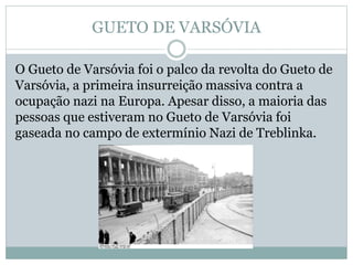 GUETO DE VARSÓVIA
O Gueto de Varsóvia foi o palco da revolta do Gueto de
Varsóvia, a primeira insurreição massiva contra a
ocupação nazi na Europa. Apesar disso, a maioria das
pessoas que estiveram no Gueto de Varsóvia foi
gaseada no campo de extermínio Nazi de Treblinka.
 