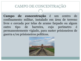 CAMPO DE CONCENTRAÇÃO
Campo de concentração é um centro de
confinamento militar, instalado em área de terreno
livre e cercada por telas de arame farpado ou algum
outro tipo de barreira, cujo perímetro é
permanentemente vigiado, para suster prisioneiros de
guerra e/ou prisioneiros políticos.
 