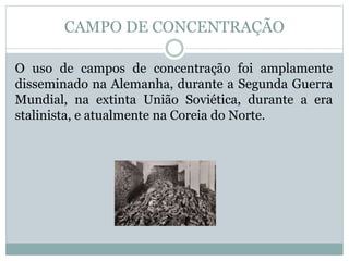 O uso de campos de concentração foi amplamente
disseminado na Alemanha, durante a Segunda Guerra
Mundial, na extinta União Soviética, durante a era
stalinista, e atualmente na Coreia do Norte.
CAMPO DE CONCENTRAÇÃO
 