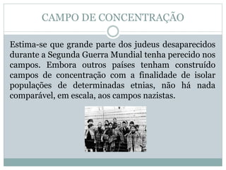 Estima-se que grande parte dos judeus desaparecidos
durante a Segunda Guerra Mundial tenha perecido nos
campos. Embora outros países tenham construído
campos de concentração com a finalidade de isolar
populações de determinadas etnias, não há nada
comparável, em escala, aos campos nazistas.
CAMPO DE CONCENTRAÇÃO
 