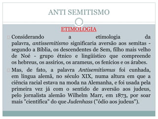 ANTI SEMITISMO
ETIMOLOGIA
Considerando a etimologia da
palavra, antissemitismo significaria aversão aos semitas -
segundo a Bíblia, os descendentes de Sem, filho mais velho
de Noé - grupo étnico e lingüístico que compreende
os hebreus, os assírios, os arameus, os fenícios e os árabes.
Mas, de fato, a palavra Antisemitismus foi cunhada,
em língua alemã, no século XIX, numa altura em que a
ciência racial estava na moda na Alemanha, e foi usada pela
primeira vez já com o sentido de aversão aos judeus,
pelo jornalista alemão Wilhelm Marr, em 1873, por soar
mais "científica" do que Judenhass ("ódio aos judeus").
 