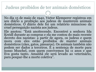 Judeus proibidos de ter animais domésticos
No dia 15 de maio de 1942, Victor Klemperer registrou em
seu diário a proibição aos judeus de manterem animais
domésticos. O diário dele foi um relatório minucioso da
cruel perseguição nazista aos judeus.
Ele anotou: "Está anoitecendo. Encontrei a senhora Ida
Kreidl durante as compras e ela me contou do mais recente
decreto dos nazistas: a partir de agora, os judeus e quem
mora com eles estão proibidos de manter animais
domésticos (cães, gatos, pássaros). Os animais também não
podem ser dados a terceiros. É a sentença de morte para
nosso Muschel, com quem convivemos há 11 anos e que
Eva gosta tanto. Amanhã ele será levado ao veterinário,
para poupar-lhe a morte coletiva".
 