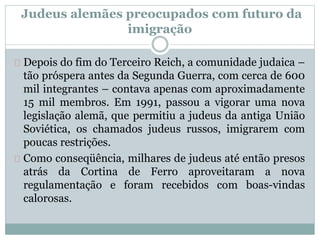 Depois do fim do Terceiro Reich, a comunidade judaica –
tão próspera antes da Segunda Guerra, com cerca de 600
mil integrantes – contava apenas com aproximadamente
15 mil membros. Em 1991, passou a vigorar uma nova
legislação alemã, que permitiu a judeus da antiga União
Soviética, os chamados judeus russos, imigrarem com
poucas restrições.
Como conseqüência, milhares de judeus até então presos
atrás da Cortina de Ferro aproveitaram a nova
regulamentação e foram recebidos com boas-vindas
calorosas.
Judeus alemães preocupados com futuro da
imigração
 