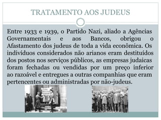 TRATAMENTO AOS JUDEUS
Entre 1933 e 1939, o Partido Nazi, aliado a Agências
Governamentais e aos Bancos, obrigou o
Afastamento dos judeus de toda a vida econômica. Os
indivíduos considerados não arianos eram destituídos
dos postos nos serviços públicos, as empresas judaicas
foram fechadas ou vendidas por um preço inferior
ao razoável e entregues a outras companhias que eram
pertencentes ou administradas por não-judeus.
 