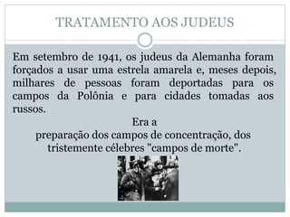 Em setembro de 1941, os judeus da Alemanha foram
forçados a usar uma estrela amarela e, meses depois,
milhares de pessoas foram deportadas para os
campos da Polônia e para cidades tomadas aos
russos.
Era a
preparação dos campos de concentração, dos
tristemente célebres "campos de morte".
TRATAMENTO AOS JUDEUS
 