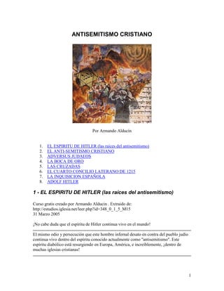ANTISEMITISMO CRISTIANO




                                 Por Armando Alducín


   1.   EL ESPIRITU DE HITLER (las raíces del antisemitismo)
   2.   EL ANTI-SEMITISMO CRISTIANO
   3.   ADVERSUS JUDAEOS
   4.   LA BOCA DE ORO
   5.   LAS CRUZADAS
   6.   EL CUARTO CONCILIO LATERANO DE 1215
   7.   LA INQUISICION ESPAÑOLA
   8.   ADOLF HITLER

1 - EL ESPIRITU DE HITLER (las raíces del antisemitismo)

Curso gratis creado por Armando Alducin . Extraido de:
http://estudios.iglesia.net/leer.php?id=348_0_1_5_M15
31 Marzo 2005

¡No cabe duda que el espíritu de Hitler continua vivo en el mundo!

El mismo odio y persecución que este hombre infernal desato en contra del pueblo judío
continua vivo dentro del espíritu conocido actualmente como ''antisemitismo". Este
espíritu diabólico está resurgiendo en Europa, América, e increíblemente, ¡dentro de
muchas iglesias cristianas!




                                                                                         1
 