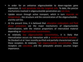 • In order for an antisense oligonucleotide to down-regulate gene
expression, it must penetrate into the targeted cells. To date, the precise
mechanisms involved in oligonucleotide penetration are not clear.
• Uptake occurs through active transport, which in turn depends on
temperature , the structure and the concentration of the oligonucleotide ,
and the cell line.
• At the present time, it is believed that adsorptive endocytosis and fluid
phase pinocytosis are the major mechanisms of oligonucleotide
internalization, with the relative proportions of internalized material
depending on oligonucleotide concentration.
• At relatively low oligonucleotide concentration, it is likely that
internalization occurs via interaction with a membrane-bound receptor .
De Diesbach et al. have recently purified and partially characterized one of
these receptors. At relatively high oligonucleotide concentration, these
receptors are saturated, and the pinocytotic process assumes larger
importance.
 