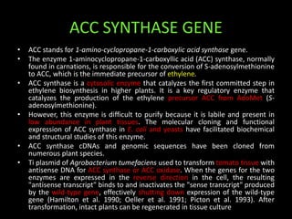 ACC SYNTHASE GENE
• ACC stands for 1-amino-cyclopropane-1-carboxylic acid synthase gene.
• The enzyme 1-aminocyclopropane-1-carboxyllic acid (ACC) synthase, normally
found in carnations, is responsible for the conversion of S-adenosylmethionine
to ACC, which is the immediate precursor of ethylene.
• ACC synthase is a cytosolic enzyme that catalyzes the first committed step in
ethylene biosynthesis in higher plants. It is a key regulatory enzyme that
catalyzes the production of the ethylene precursor ACC from AdoMet (S-
adenosylmethionine).
• However, this enzyme is difficult to purify because it is labile and present in
low abundance in plant tissues. The molecular cloning and functional
expression of ACC synthase in E. coli and yeasts have facilitated biochemical
and structural studies of this enzyme.
• ACC synthase cDNAs and genomic sequences have been cloned from
numerous plant species.
• Ti plasmid of Agrobacterium tumefaciens used to transform tomato tissue with
antisense DNA for ACC synthase or ACC oxidase. When the genes for the two
enzymes are expressed in the reverse direction in the cell, the resulting
"antisense transcript" binds to and inactivates the "sense transcript" produced
by the wild-type gene, effectively shutting down expression of the wild-type
gene (Hamilton et al. 1990; Oeller et al. 1991; Picton et al. 1993). After
transformation, intact plants can be regenerated in tissue culture
 