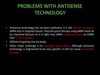 PROBLEMS WITH ANTISENSE
TECHNOLOGY
• Antisense technology has not been perfected. It is still difficult to express
aRNA only in targeted tissues. Precision gene therapy using aRNA needs to
be improved because as it is right now, aRNA sometimes binds to mRNA
that is not its target.
• Difficult of getting into the body.
• Other major challenge is its inevitable toxic effects. Although antisense
technology is engineered to be very specific, it still can cause unintented
damage.
 