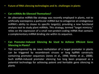 • Future of RNA silencing technologies and its challenges in plants
• Can miRNAs Be Silenced Themselves?
• An alternative miRNA-like strategy was recently employed in plants, not to
artificially overexpress a particular miRNA but to antagonize an endogenous
miRNA's ability to cleave its specific target(s), providing a new functional
analysis tool to study plant miRNAs. This strategy, termed "target mimicry,"
relies on the expression of a small non-protein-coding mRNA that contains
a complementary miRNA binding site within its sequence.
• Can Promoter-Induced Silencing Be Used to Achieve Efficient Gene
Silencing in Plants?
• TGS accompanied by de novo methylation of a target promoter in plants
can be triggered by recombinant viruses or long hpRNA constructs
containing promoter sequences (Jones et al., 1998; Mette et al., 2000).
Such dsRNA-induced promoter silencing has long been proposed as a
potential technology for achieving potent and heritable gene silencing in
plants
 