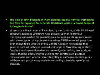 • The Role of RNA Silencing in Plant Defense against Nonviral Pathogens:
Can This Be Exploited to Generate Resistance against a Broad Range of
Pathogens in Plants?
• viruses are a direct target of RNA silencing mechanisms, and hpRNA-based
constructs targeting viral RNAs have proven superior to previous
transgenic approaches for generating resistance in plants against viruses.
With the exception of Agrobacterium, whose T-DNA-encoded genes have
been shown to be targeted by PTGS, there has been no evidence that
genes of nonviral pathogens are a direct target of RNA silencing in plants.
Despite the aforementioned resistance to Agrobacterium, nematode, or
insects that has been achieved using hpRNA constructs in plants, it
remains to be seen whether direct targeting of pathogen-encoded genes
will become a practical approach for controlling a broad range of plant
diseases.
 