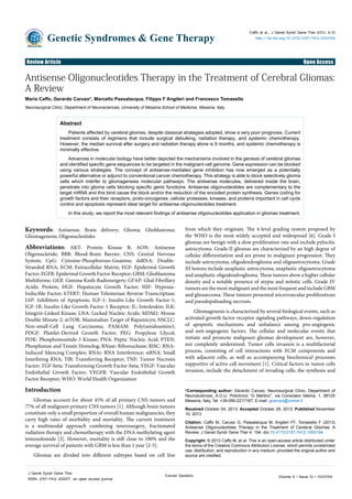 Review Article Open Access
Genetic Syndromes & Gene Therapy
Caffo et al., J Genet Syndr Gene Ther 2013, 4:10
http://dx.doi.org/10.4172/2157-7412.1000194
Volume 4 • Issue 10 • 1000194
J Genet Syndr Gene Ther
ISSN: 2157-7412 JGSGT, an open access journal
Cancer Genetics
Keywords: Antisense; Brain delivery; Glioma; Glioblastoma;
Gliomagenesis; Oligonucleotides
Abbreviations: AKT: Protein Kinase B; AON: Antisense
Oligonucletide; BBB: Blood-Brain Barrier; CNS: Central Nervous
System; CpG: Cytosine-Phosphorous-Guanine; dsRNA: Double-
Stranded RNA; ECM: Extracellular Matrix; EGF: Epidermal Growth
Factor; EGFR: Epidermal Growth Factor Receptor; GBM: Glioblastoma
Multiforme; GKR: Gamma Knife Radiosurgery; GFAP: Glial Fibrillary
Acidic Protein; HGF: Hepatocyte Growth Factor; HIF: Hypoxia-
Inducible Factor; hTERT: Human Telomerase Reverse Transcriptase;
IAP: Inhibitors of Apoptosis; IGF-1: Insulin-Like Growth Factor-1;
IGF-1R: Insulin-Like Growth Factor-1 Receptor; IL: Interleukin; ILK:
Integrin-Linked Kinase; LNA: Locked Nucleic Acids; MDM2: Mouse
Double Minute 2; mTOR: Mammalian Target of Rapamicyn; NSCLC:
Non-small-Cell Lung Carcinoma; PAMAM: Poly(amidoamine);
PDGF: Platelet-Derived Growth Factor; PEG: Propylene Glycol;
PI3K: Phosphoinositide-3 Kinase; PNA: Peptic Nucleic Acid; PTEN:
Phosphatase and Tensin Homolog; RNase: Ribonuclease; RISC: RNA-
Induced Silencing Complex; RNAi: RNA Interference; siRNA: Small
Interfering RNA; TfR: Transferring Receptor; TNF: Tumor Necrosis
Factor; TGF-beta: Transforming Growth Factor-beta; VEGF: Vascular
Endothelial Growth Factor; VEGFR: Vascular Endothelial Growth
Factor Receptor; WHO: World Health Organization
Introduction
Gliomas account for about 45% of all primary CNS tumors and
77% of all malignant primary CNS tumors [1]. Although brain tumors
constitute only a small proportion of overall human malignancies, they
carry high rates of morbidity and mortality. The current treatment
is a multimodal approach combining neurosurgery, fractionated
radiation therapy and chemotherapy with the DNA methylating agent
temozolomide [2]. However, mortality is still close to 100% and the
average survival of patients with GBM is less than 1 year [2-5].
Gliomas are divided into different subtypes based on cell line
from which they originate. The 4-level grading system proposed by
the WHO is the most widely accepted and widespread [6]. Grade I
gliomas are benign with a slow proliferation rate and include pylocitic
astrocytoma. Grade II gliomas are characterized by an high degree of
cellular differentiation and are prone to malignant progression. They
include astrocytoma, oligodendroglioma and oligoastrocytoma. Grade
III lesions include anaplastic astrocytoma, anaplastic oligoastrocytoma
and anaplastic oligodendroglioma. These tumors show a higher cellular
density and a notable presence of atypia and mitotic cells. Grade IV
tumors are the most malignant and the most frequent and include GBM
and gliosarcoma. These tumors presented microvascular proliferations
and pseudopalisading necrosis.
Gliomagenesis is characterized by several biological events, such as
activated growth factor receptor signaling pathways, down-regulation
of apoptotic mechanisms and unbalance among pro-angiogenic
and anti-angiogenic factors. The cellular and molecular events that
initiate and promote malignant gliomas development are, however,
not completely understood. Tumor cells invasion is a multifactorial
process, consisting of cell interactions with ECM components and
with adjacent cells, as well as accompanying biochemical processes
supportive of active cell movement [1]. Critical factors in tumor cells
invasion, include the detachment of invading cells, the synthesis and
*Corresponding author: Gerardo Caruso, Neurosurgical Clinic, Department of
Neurosciences, A.O.U. Policlinico “G Martino”, via Consolare Valeria, 1, 98125
Messina, Italy, Tel: +39-090-2217167; E-mail: gcaruso@unime.it
Received October 04, 2013; Accepted October 29, 2013; Published November
10, 2013
Citation: Caffo M, Caruso G, Passalacqua M, Angileri FF, Tomasello F (2013)
Antisense Oligonucleotides Therapy in the Treatment of Cerebral Gliomas: A
Review. J Genet Syndr Gene Ther 4: 194. doi:10.4172/2157-7412.1000194
Copyright: © 2013 Caffo M, et al. This is an open-access article distributed under
the terms of the Creative Commons Attribution License, which permits unrestricted
use, distribution, and reproduction in any medium, provided the original author and
source are credited.
Antisense Oligonucleotides Therapy in the Treatment of Cerebral Gliomas:
A Review
Maria Caffo, Gerardo Caruso*, Marcello Passalacqua, Filippo F Angileri and Francesco Tomasello
Neurosurgical Clinic, Department of Neurosciences, University of Messina School of Medicine, Messina, Italy
Abstract
Patients affected by cerebral gliomas, despite classical strategies adopted, show a very poor prognosis. Current
treatment consists of regimens that include surgical debulking, radiation therapy, and systemic chemotherapy.
However, the median survival after surgery and radiation therapy alone is 9 months, and systemic chemotherapy is
minimally effective.
Advances in molecular biology have better depicted the mechanisms involved in the genesis of cerebral gliomas
and identified specific gene sequences to be targeted in the malignant cell genome. Gene expression can be blocked
using various strategies. The concept of antisense-mediated gene inhibition has now emerged as a potentially
powerful alternative or adjunct to conventional cancer chemotherapy. This strategy is able to block selectively glioma
cells which interfer to gliomagenesis molecular pathways. The antisense molecules, delivered inside the brain,
penetrate into glioma cells blocking specific genic functions. Antisense oligonucleotides are complementary to the
target mRNA and this bind cause the block and/or the reduction of the encoded protein synthesis. Genes coding for
growth factors and their receptors, proto-oncogenes, cellular proteases, kinases, and proteins important in cell cycle
control and apoptosis represent ideal target for antisense oligonucleotides treatment.
In this study, we report the most relevant findings of antisense oligonucleotides application in gliomas treatment.
 