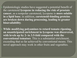  Epidemiologic studies have suggested a potential benefit of
the carotenoid lycopene in reducing the risk of prostate
cancer, as a nonpolar carotenoid, lycopene is more soluble
in a lipid base; in addition, carotenoid-binding proteins
are broken down during processing, leading to greater
bioavailability.
 While modifying polyamines to retard tomato ripening,
an unanticipated enrichment in lycopene was discovered,
with levels up by 2- to 3.5-fold compared with the
conventional tomatoes. This is a substantial enrichment,
exceeding that so far achieved by conventional means. This
novel approach may work in other fruits and vegetables.
 