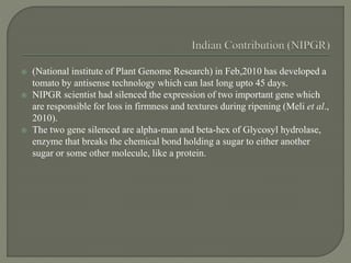  (National institute of Plant Genome Research) in Feb,2010 has developed a
tomato by antisense technology which can last long upto 45 days.
 NIPGR scientist had silenced the expression of two important gene which
are responsible for loss in firmness and textures during ripening (Meli et al.,
2010).
 The two gene silenced are alpha-man and beta-hex of Glycosyl hydrolase,
enzyme that breaks the chemical bond holding a sugar to either another
sugar or some other molecule, like a protein.
 