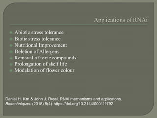  Abiotic stress tolerance
 Biotic stress tolerance
 Nutritional Improvement
 Deletion of Allergens
 Removal of toxic compounds
 Prolongation of shelf life
 Modulation of flower colour
Daniel H. Kim & John J. Rossi. RNAi mechanisms and applicatons.
Biotechniques. (2018) 5(4): https://doi.org/10.2144/000112792
 