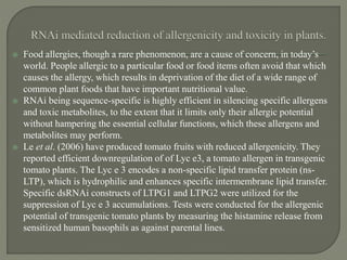  Food allergies, though a rare phenomenon, are a cause of concern, in today’s
world. People allergic to a particular food or food items often avoid that which
causes the allergy, which results in deprivation of the diet of a wide range of
common plant foods that have important nutritional value.
 RNAi being sequence-specific is highly efficient in silencing specific allergens
and toxic metabolites, to the extent that it limits only their allergic potential
without hampering the essential cellular functions, which these allergens and
metabolites may perform.
 Le et al. (2006) have produced tomato fruits with reduced allergenicity. They
reported efficient downregulation of of Lyc e3, a tomato allergen in transgenic
tomato plants. The Lyc e 3 encodes a non-specific lipid transfer protein (ns-
LTP), which is hydrophilic and enhances specific intermembrane lipid transfer.
Specific dsRNAi constructs of LTPG1 and LTPG2 were utilized for the
suppression of Lyc e 3 accumulations. Tests were conducted for the allergenic
potential of transgenic tomato plants by measuring the histamine release from
sensitized human basophils as against parental lines.
 