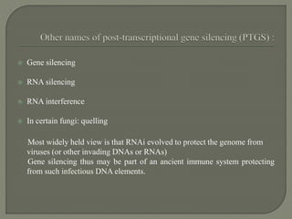  Gene silencing
 RNA silencing
 RNA interference
 In certain fungi: quelling
Most widely held view is that RNAi evolved to protect the genome from
viruses (or other invading DNAs or RNAs)
Gene silencing thus may be part of an ancient immune system protecting
from such infectious DNA elements.
 
