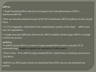 siRNAs
• Small interfering RNAs that have an integral role in the phenomenon of RNA
interference(RNAi).
•They are naturally produced as part of the RNA interference (RNAi) pathway by the enzyme
Dicer.
• 21-25 nt fragments, which bind to the complementary portion of the target mRNA and
tag it for degradation.
• A single base pair difference between the siRNA template and the target mRNA is enough
to block the process.
mi RNAs
•A miRNA (micro-RNA) is a form of single-stranded RNA which is typically 20-25
nucleotide long (thought to regulate the expression of other genes).
• Derive from ~70 nt ssRNA (single-stranded RNA), which forms a stemloop; processed to
22nt RNAs
•miRNAs are RNA genes which are transcribed from DNA, but are not translated into
protein.
 