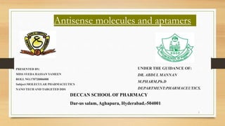 1
Antisense molecules and aptamers
PRESENTED BY:
MISS SYEDA HASSAN YAMEEN
ROLL NO.170720886008
Subject:MOLECULAR PHARMACEUTICS
NANO TECH AND TARGETED DDS
UNDER THE GUIDANCE OF:
DR. ABDUL MANNAN
M.PHARM,Ph.D
DEPARTMENT:PHARMACEUTICS.
DECCAN SCHOOL OF PHARMACY
Dar-us salam, Aghapura, Hyderabad.-504001
 