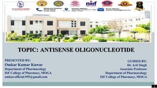 TOPIC: ANTISENSE OLIGONUCLEOTIDE
PRESENTED BY:
Omkar Kumar Kuwar
Department of Pharmacology
ISF College of Pharmacy, MOGA
omkar.official.955@gmail.com
GUIDED BY:
Dr. Arti Singh
Associate Professor
Department of Pharmacology
ISF College of Pharmacy, MOGA
1
 