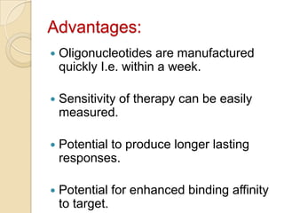 Advantages:Oligonucleotides are manufactured quickly I.e. within a week.Sensitivity of therapy can be easily measured.Potential to produce longer lasting responses.Potential for enhanced binding affinity to target.