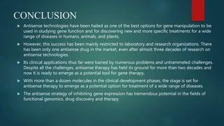 CONCLUSION
 Antisense technologies have been hailed as one of the best options for gene manipulation to be
used in studying gene function and for discovering new and more specific treatments for a wide
range of diseases in humans, animals, and plants.
 However, this success has been mainly restricted to laboratory and research organizations. There
has been only one antisense drug in the market, even after almost three decades of research on
antisense technologies.
 Its clinical applications thus far were barred by numerous problems and untrammeled challenges.
Despite all the challenges, antisense therapy has held its ground for more than two decades and
now it is ready to emerge as a potential tool for gene therapy.
 With more than a dozen molecules in the clinical development phases, the stage is set for
antisense therapy to emerge as a potential option for treatment of a wide range of diseases.
 The antisense strategy of inhibiting gene expression has tremendous potential in the fields of
functional genomics, drug discovery and therapy
 