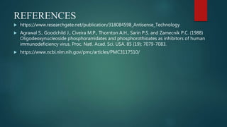 REFERENCES
 https://www.researchgate.net/publication/318084598_Antisense_Technology
 Agrawal S., Goodchild J., Civeira M.P., Thornton A.H., Sarin P.S. and Zamecnik P.C. (1988)
Oligodeoxynucleoside phosphoramidates and phosphorothioates as inhibitors of human
immunodeficiency virus. Proc. Natl. Acad. Sci. USA. 85 (19): 7079-7083.
 https://www.ncbi.nlm.nih.gov/pmc/articles/PMC3117510/
 